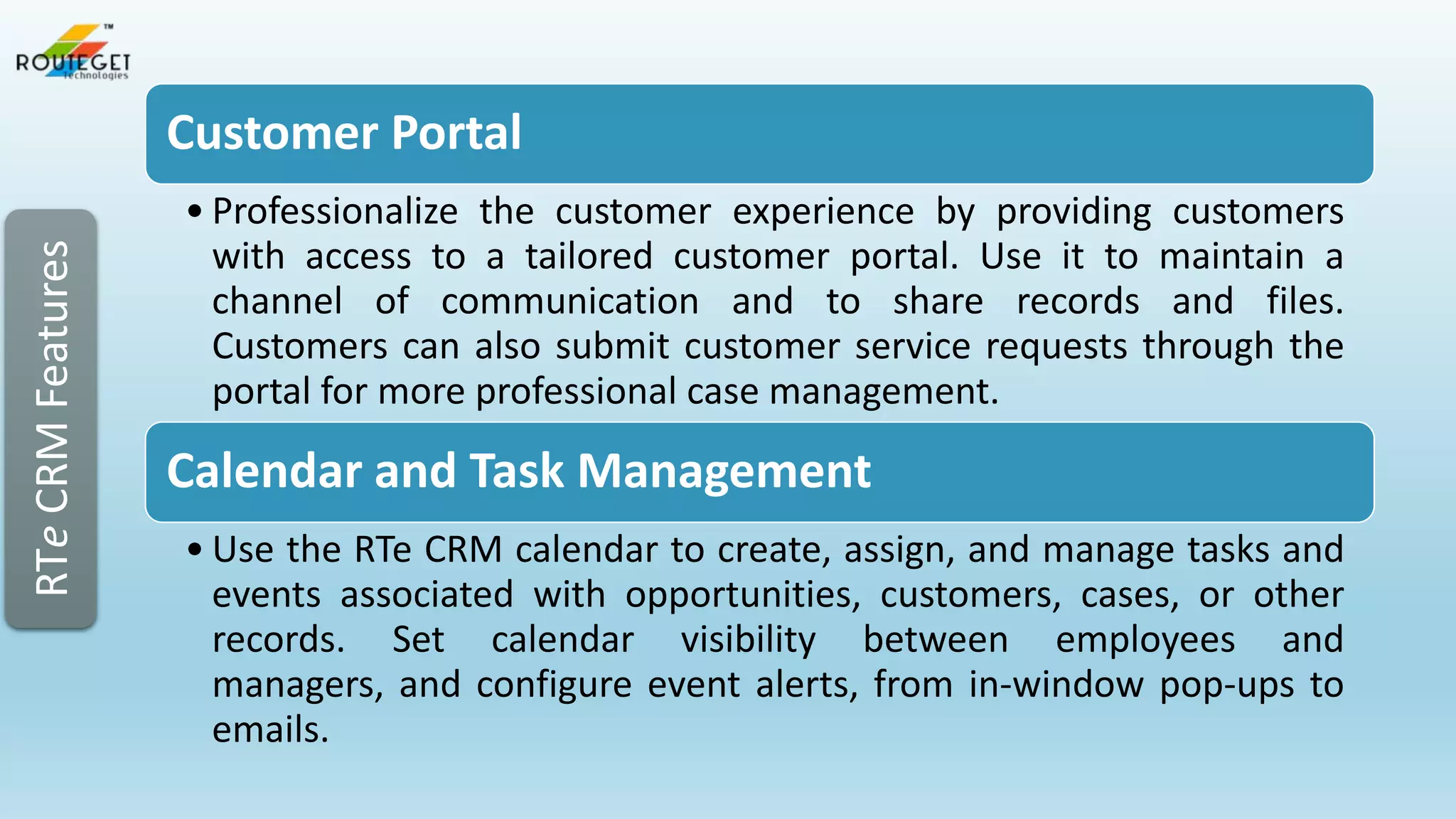 RTe CRM Features

Customer Portal
• Professionalize the customer experience by providing customers
with access to a tailored customer portal. Use it to maintain a
channel of communication and to share records and files.
Customers can also submit customer service requests through the
portal for more professional case management.

Calendar and Task Management
• Use the RTe CRM calendar to create, assign, and manage tasks and
events associated with opportunities, customers, cases, or other
records. Set calendar visibility between employees and
managers, and configure event alerts, from in-window pop-ups to
emails.

 