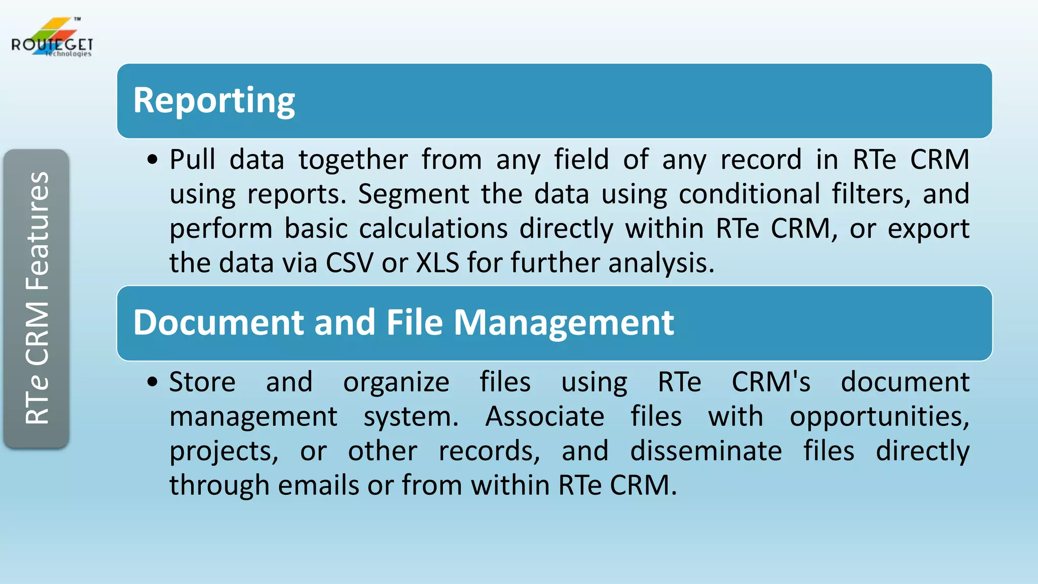 RTe CRM Features

Reporting
• Pull data together from any field of any record in RTe CRM
using reports. Segment the data using conditional filters, and
perform basic calculations directly within RTe CRM, or export
the data via CSV or XLS for further analysis.

Document and File Management
• Store and organize files using RTe CRM's document
management system. Associate files with opportunities,
projects, or other records, and disseminate files directly
through emails or from within RTe CRM.

 