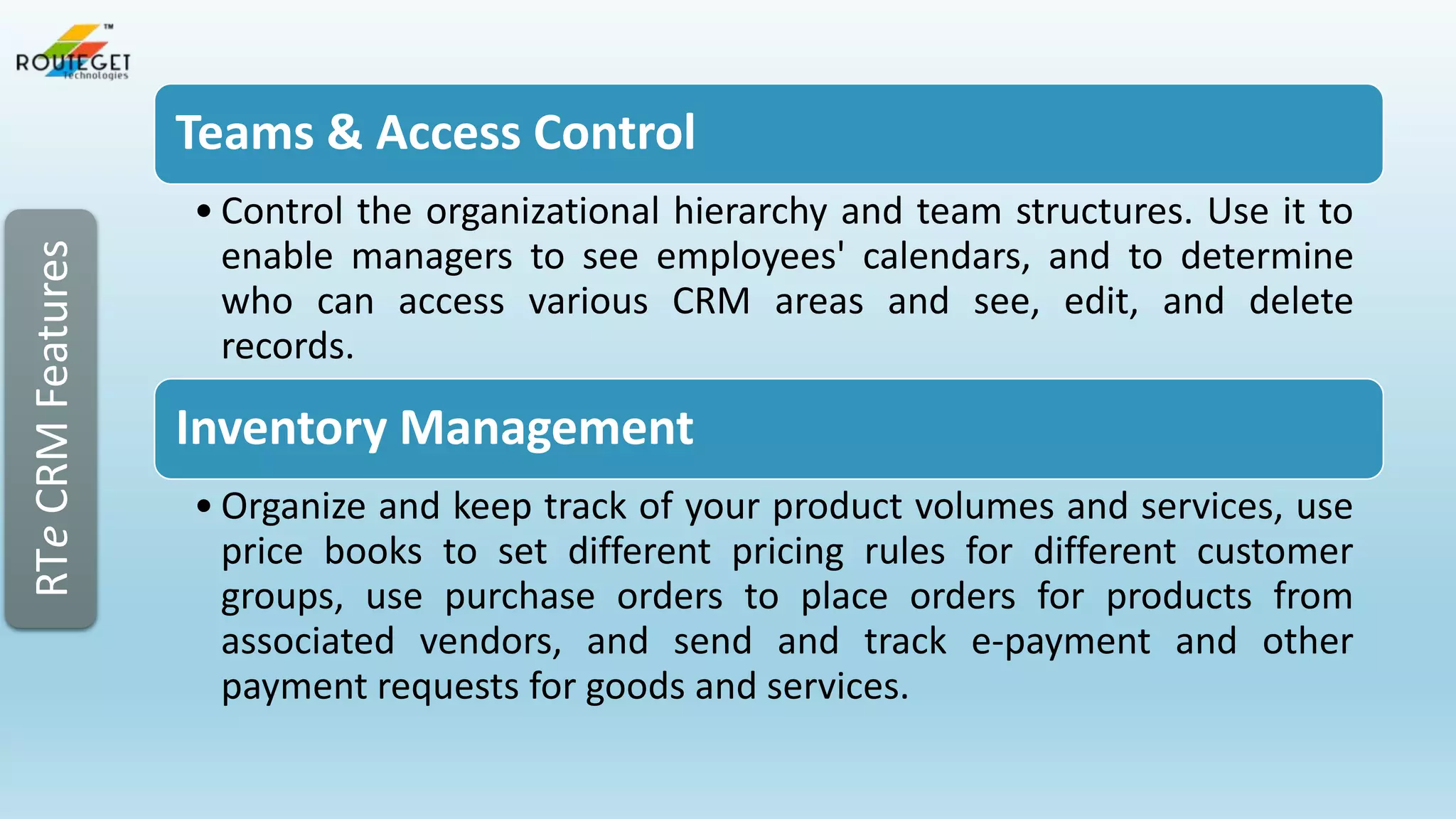 RTe CRM Features

Teams & Access Control
• Control the organizational hierarchy and team structures. Use it to
enable managers to see employees' calendars, and to determine
who can access various CRM areas and see, edit, and delete
records.

Inventory Management
• Organize and keep track of your product volumes and services, use
price books to set different pricing rules for different customer
groups, use purchase orders to place orders for products from
associated vendors, and send and track e-payment and other
payment requests for goods and services.

 