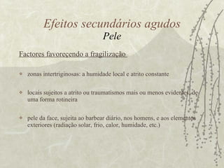 Factores favoreçendo a fragilização  zonas intertriginosas: a humidade local e atrito constante  locais sujeitos a atrito ou traumatismos mais ou menos evidentes, de uma forma rotineira pele da face, sujeita ao barbear diário, nos homens, e aos elementos exteriores (radiação solar, frio, calor, humidade, etc.) Efeitos secundários agudos Pele 