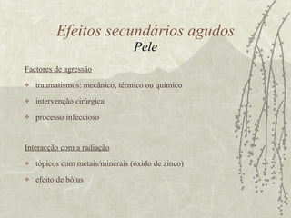 Factores de agressão traumatismos: mecânico, térmico ou químico  intervenção cirúrgica processo infeccioso  Interacção com a radiação tópicos com metais/minerais (óxido de zinco) efeito de bólus Efeitos secundários agudos Pele 