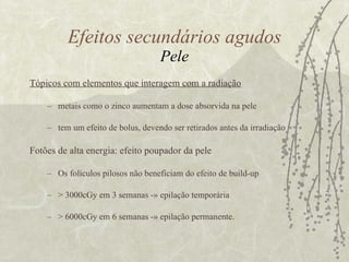 Tópicos com elementos que interagem com a radiação metais como o zinco aumentam a dose absorvida na pele tem um efeito de bolus, devendo ser retirados antes da irradiação Fotões de alta energia: efeito poupador da pele  Os folículos pilosos não beneficiam do efeito de build-up > 3000cGy em 3 semanas -» epilação temporária  > 6000cGy em 6 semanas -» epilação permanente. Efeitos secundários agudos Pele 