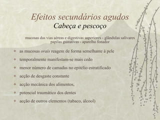 mucosas das vias aéreas e digestivas superiores - glândulas salivares papilas gustativas - aparelho fonador as mucosas  orais  reagem de forma semelhante à pele temporalmente manifestam-se mais cedo  menor número de camadas no epitélio estratificado acção de desgaste constante acção mecânica dos alimentos, potencial traumático dos dentes acção de outros elementos (tabaco, álcool) Efeitos secundários agudos Cabeça e pescoço 