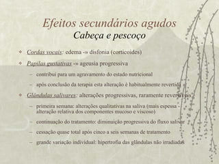 Cordas vocais :  edema -» disfonia (corticoides) Papilas gustativas   -» ageusia progressiva contribui para um agravamento do estado nutricional após conclusão da terapia esta alteração é habitualmente revertida  Glândulas salivares :  alterações progressivas, raramente reversíveis primeira semana: alterações qualitativas na saliva (mais espessa - alteração relativa dos componentes mucoso e viscoso) continuação do tratamento: diminuição progressiva do fluxo salivar cessação quase total após cinco a seis semanas de tratamento  grande variação individual: hipertrofia das glândulas não irradiadas Efeitos secundários agudos Cabeça e pescoço 