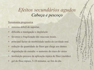 Xerostomia progressiva   sintoma difícil de suportar,  dificulta a mastigação e deglutição  favorece a fragilização das mucosas locais.  principal factor de morbilidade tardia da cavidade oral.  redução da quantidade de flúor que chega aos dentes degradação do esmalte -» aumento do risco de cáries instituição precoce da aplicação tópica de flúor (moldes)  gel de flúor tópico, 5-10 minutos, ao fim do dia Efeitos secundários agudos Cabeça e pescoço 