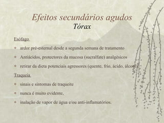Esófago  ardor pré-esternal desde a segunda semana de tratamento Antiácidos, protectores da mucosa (sucralfate) analgésicos retirar da dieta potenciais agressores (quente, frio, ácido, álcool). Traqueia  sinais e sintomas de traqueite nunca é muito evidente,  inalação de vapor de água e/ou anti-inflamatórios.  Efeitos secundários agudos Tórax 