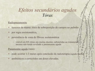 Radiopneumonite tumores da mama: risco de sobreposição de campos no pulmão  por regra assintomática,  persistência de zona de fibrose assintomática visível em RX tórax em muitas doentes submetidas ao tratamento,  mesmo não tendo revelado a pneumonite aguda Pneumonite aguda  (rara):  pode ocorrer 1-3 meses após conclusão da radioterapia  (agudo-tardio) antibióticos e corticóides em doses elevadas. Efeitos secundários agudos Tórax 