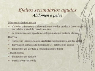 Náuseas e vómitos iniciais efeito irritativo sobre o plexo mioentérico dos produtos decorrentes da lise celular a nível da parede intestinal os procinéticos do tipo da metoclopramida são bastante eficazes  Diarreia   reabsorção incompleta dos  sais biliares  pela mucosa do íleo distal diarreia por aumento da motilidade (ef. catártico no cólon) dieta pobre em gordura e loperamida (Imodium) Tenesmo rectal dieta pobre em resíduo enemas com corticoide Efeitos secundários agudos Abdómen e pelve 