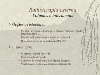 Radioterapia externa Volumes e tolerâncias Órgãos de tolerância Medula, Cristalino, Esófago, Coração, Pulmão, Figado, Intestino, Rim ... Uso de múltiplos campos (dose vs. volume) Qualidade do feixe de radiação (RX,  e - ) Planeamento O menor volume possível  Imobilização dedicada  Controlo da mobilidade dos órgãos internos Verificações no início e durante o tratamento 