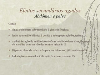 Cistite sinais e sintomas sobreponíveis à cistite infecciosa  lesão no urotélio idêntica à devida a sobrepopulação bacteriana a administração de antibióticos é eficaz no alivio desta situação, apesar de a análise de urina não demosntrar infecção !? Hipótese: descida relativa do patamar infeccioso  (10 5  bactérias/mm 3 )   hidratação e eventual acidificação da urina (vitamina C) Efeitos secundários agudos Abdómen e pelve 