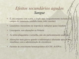 É, em conjunto com a pele, o órgão mais frequentemente incluído nos campos de tratamento (medula óssea, rede vascular) Leucócitos: mecanismo de resposta às radiações quase imediato Leucopenia, sem alterações na fórmula  As séries plaquetária e vermelha, não são particularmente sensíveis  Alterações mais graves quando a radioterapia é efectuada após ou em simultâneo com a administração de citostáticos Factores de crescimento hematopoiético (G-CSF, rh-EPO)  Efeitos secundários agudos Sangue 