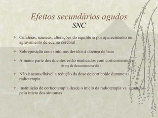 Cefaleias, náuseas, alterações do equilíbrio por aparecimento ou agravamento de edema cerebral Sobreposição com sintomas devidos à doença de base A maior parte dos doentes estão medicados com corticosteroides  (6 mg de dexametasona/dia) Não é aconselhável a redução da dose de corticoide durante a radioterapia Instituição de corticoterapia desde o início da radioterapia vs. aguardar pelo início dos sintomas Efeitos secundários agudos SNC 