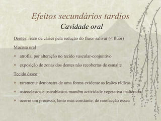 Dentes : risco de cáries pela redução do fluxo salivar (< fluor)  Mucosa oral   atrofia, por alteração no tecido vascular-conjuntivo exposição de zonas dos dentes não recobertas de esmalte  Tecido ósseo : raramente demonstra de uma forma evidente as lesões rádicas osteoclastos e osteoblastos mantêm actividade vegetativa inalterada  ocorre um processo, lento mas constante, de rarefacção óssea Efeitos secundários tardios   Cavidade oral 