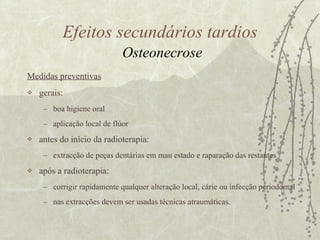 Medidas preventivas gerais: boa higiene oral  aplicação local de flúor  antes do início da radioterapia:  extracção de peças dentárias em mau estado e raparação das restantes após a radioterapia: corrigir rapidamente qualquer alteração local, cárie ou infecção periodontal nas extracções devem ser usadas técnicas atraumáticas.  Efeitos secundários tardios   Osteonecrose 