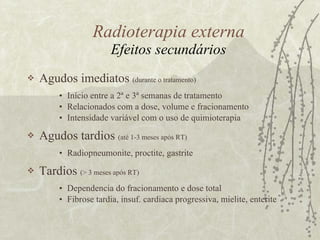 Radioterapia externa Efeitos secundários Agudos imediatos  (durante o tratamento) Início entre a 2ª e 3ª semanas de tratamento Relacionados com a dose, volume e fracionamento Intensidade variável com o uso de quimioterapia Agudos tardios  (até 1-3 meses após RT) Radiopneumonite, proctite, gastrite Tardios  (> 3 meses após RT) Dependencia do fracionamento e dose total Fibrose tardia, insuf. cardiaca progressiva, mielite, enterite 