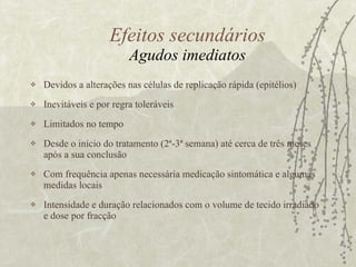 Efeitos secundários Agudos imediatos Devidos a alterações nas células de replicação rápida (epitélios) Inevitáveis e por regra toleráveis  Limitados no tempo Desde o início do tratamento (2ª-3ª semana) até cerca de três meses após a sua conclusão Com frequência apenas necessária medicação sintomática e algumas medidas locais  Intensidade e duração relacionados com o volume de tecido irradiado e dose por fracção 