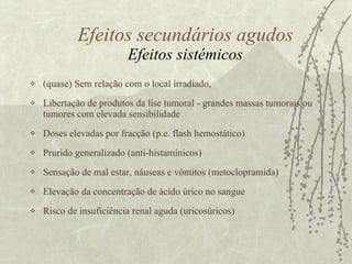 Efeitos secundários agudos Efeitos sistémicos (quase) Sem relação com o local irradiado,  Libertação de produtos da lise tumoral - grandes massas tumorais ou tumores com elevada sensibilidade Doses elevadas por fracção (p.e. flash hemostático) Prurido generalizado (anti-histamínicos) Sensação de mal estar, náuseas e vómitos (metoclopramida) Elevação da concentração de ácido úrico no sangue Risco de insuficiência renal aguda (uricosúricos)  