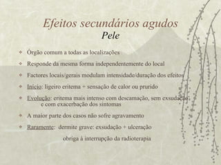 Órgão comum a todas as localizações Responde da mesma forma independentemente do local Factores locais/gerais modulam intensidade/duração dos efeitos Início : ligeiro eritema + sensação de calor ou prurido Evolução : eritema mais intenso com descamação, sem exsudação  e com exacerbação dos sintomas  A maior parte dos casos não sofre agravamento Raramente :  dermite grave: exsudação + ulceração obriga à interrupção da radioterapia Efeitos secundários agudos Pele 