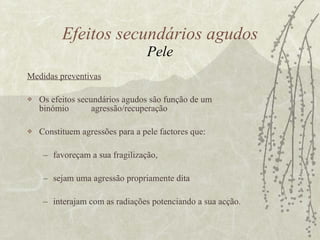 Medidas preventivas Os efeitos secundários agudos são função de um  binómio  agressão/recuperação  Constituem agressões para a pele factores que:  favoreçam a sua fragilização,  sejam uma agressão propriamente dita interajam com as radiações potenciando a sua acção.  Efeitos secundários agudos Pele 
