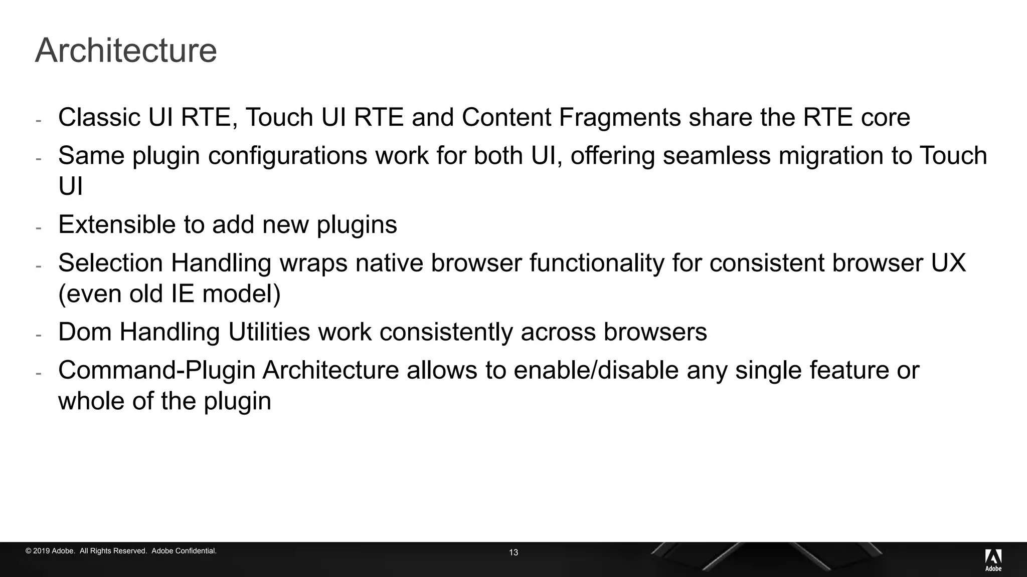 © 2019 Adobe. All Rights Reserved. Adobe Confidential.
Architecture
- Classic UI RTE, Touch UI RTE and Content Fragments share the RTE core
- Same plugin configurations work for both UI, offering seamless migration to Touch
UI
- Extensible to add new plugins
- Selection Handling wraps native browser functionality for consistent browser UX
(even old IE model)
- Dom Handling Utilities work consistently across browsers
- Command-Plugin Architecture allows to enable/disable any single feature or
whole of the plugin
13
 