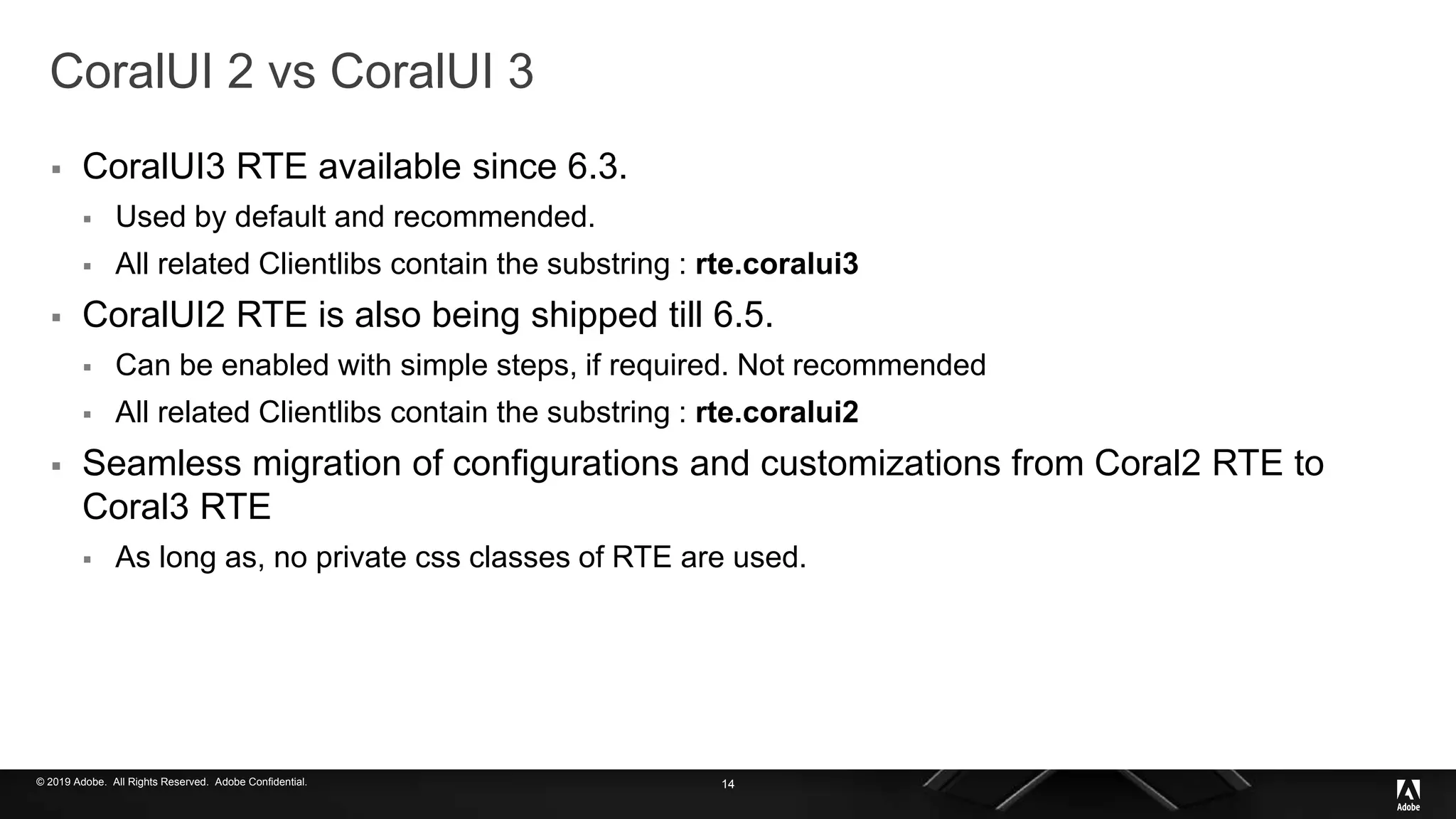 © 2019 Adobe. All Rights Reserved. Adobe Confidential.
CoralUI 2 vs CoralUI 3
 CoralUI3 RTE available since 6.3.
 Used by default and recommended.
 All related Clientlibs contain the substring : rte.coralui3
 CoralUI2 RTE is also being shipped till 6.5.
 Can be enabled with simple steps, if required. Not recommended
 All related Clientlibs contain the substring : rte.coralui2
 Seamless migration of configurations and customizations from Coral2 RTE to
Coral3 RTE
 As long as, no private css classes of RTE are used.
14
 