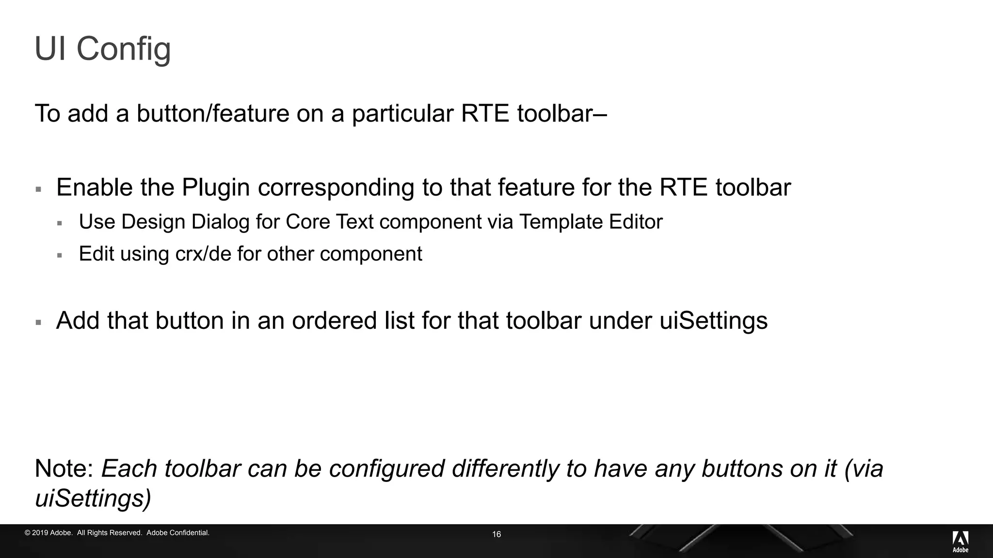 © 2019 Adobe. All Rights Reserved. Adobe Confidential.
UI Config
To add a button/feature on a particular RTE toolbar–
 Enable the Plugin corresponding to that feature for the RTE toolbar
 Use Design Dialog for Core Text component via Template Editor
 Edit using crx/de for other component
 Add that button in an ordered list for that toolbar under uiSettings
Note: Each toolbar can be configured differently to have any buttons on it (via
uiSettings)
16
 