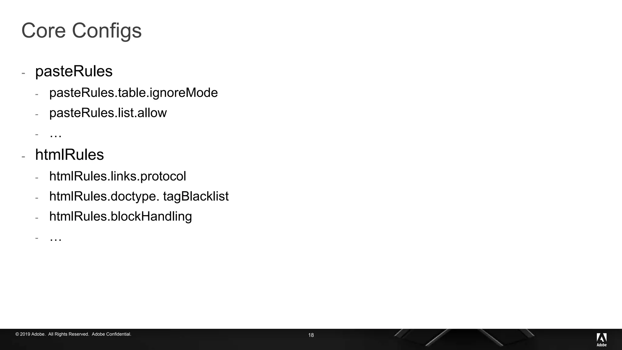 © 2019 Adobe. All Rights Reserved. Adobe Confidential.
Core Configs
- pasteRules
- pasteRules.table.ignoreMode
- pasteRules.list.allow
- …
- htmlRules
- htmlRules.links.protocol
- htmlRules.doctype. tagBlacklist
- htmlRules.blockHandling
- …
18
 