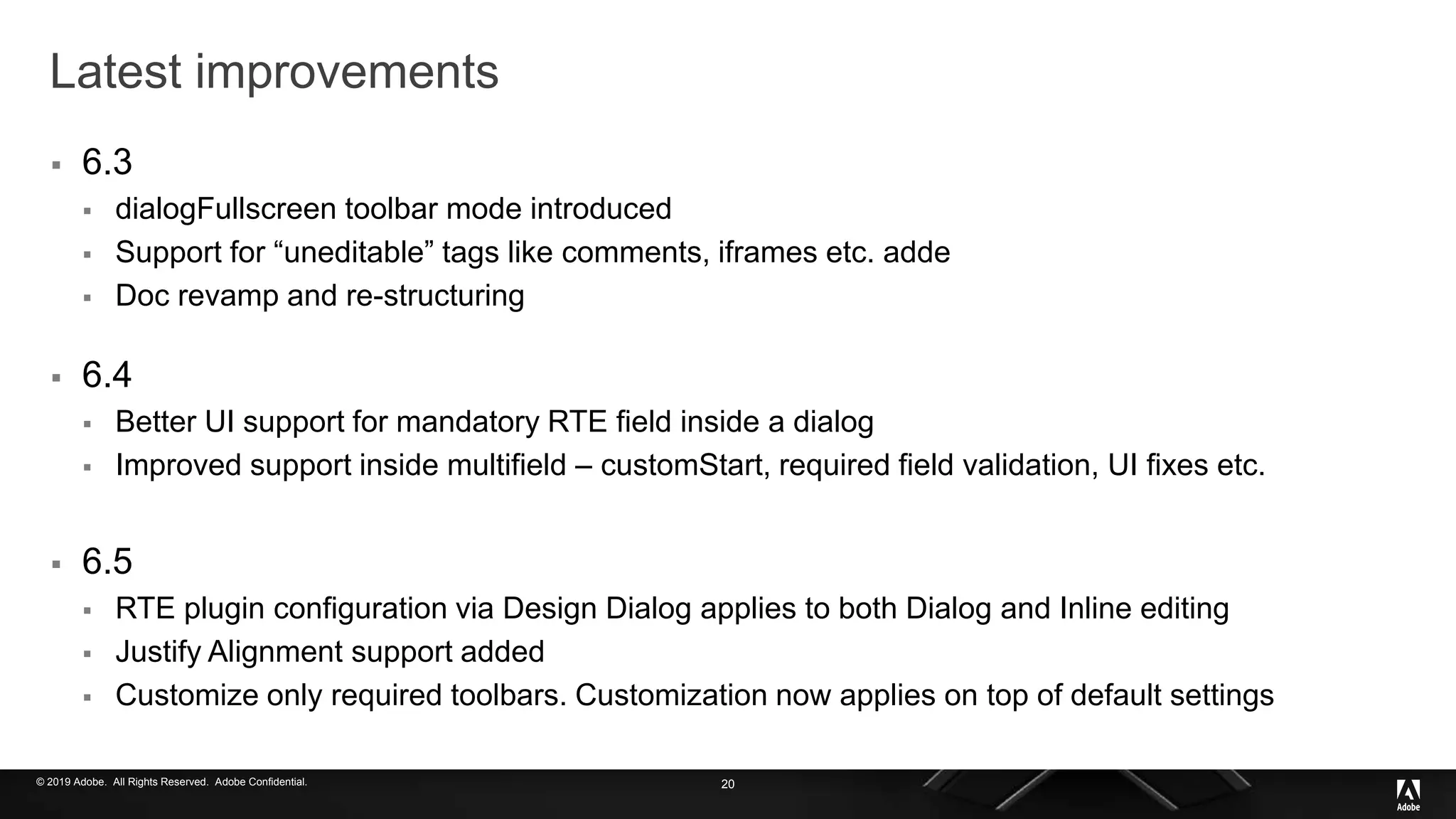 © 2019 Adobe. All Rights Reserved. Adobe Confidential.
Latest improvements
 6.3
 dialogFullscreen toolbar mode introduced
 Support for “uneditable” tags like comments, iframes etc. adde
 Doc revamp and re-structuring
 6.4
 Better UI support for mandatory RTE field inside a dialog
 Improved support inside multifield – customStart, required field validation, UI fixes etc.
 6.5
 RTE plugin configuration via Design Dialog applies to both Dialog and Inline editing
 Justify Alignment support added
 Customize only required toolbars. Customization now applies on top of default settings
20
 