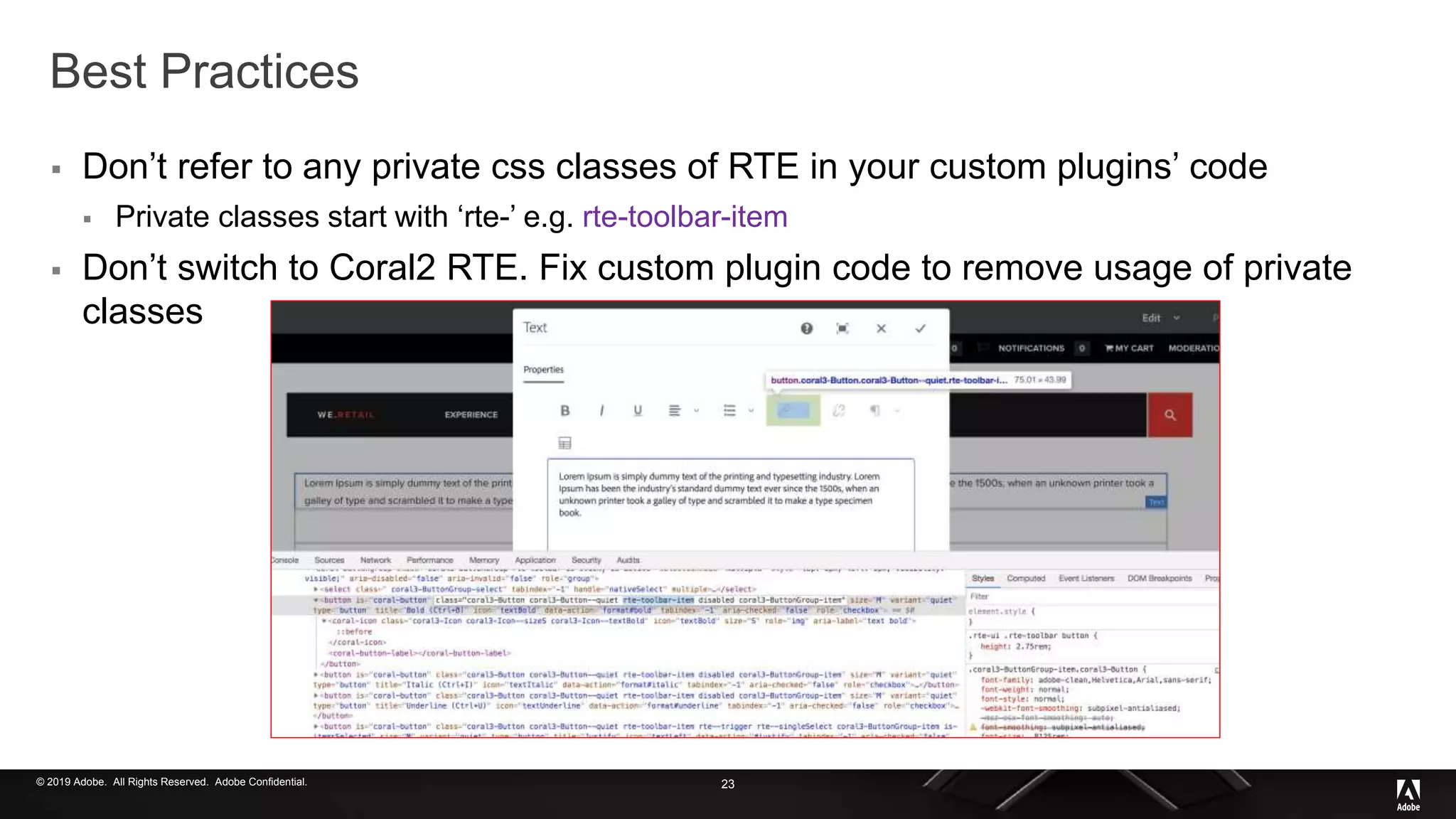 © 2019 Adobe. All Rights Reserved. Adobe Confidential.
Best Practices
 Don’t refer to any private css classes of RTE in your custom plugins’ code
 Private classes start with ‘rte-’ e.g. rte-toolbar-item
 Don’t switch to Coral2 RTE. Fix custom plugin code to remove usage of private
classes
23
 
