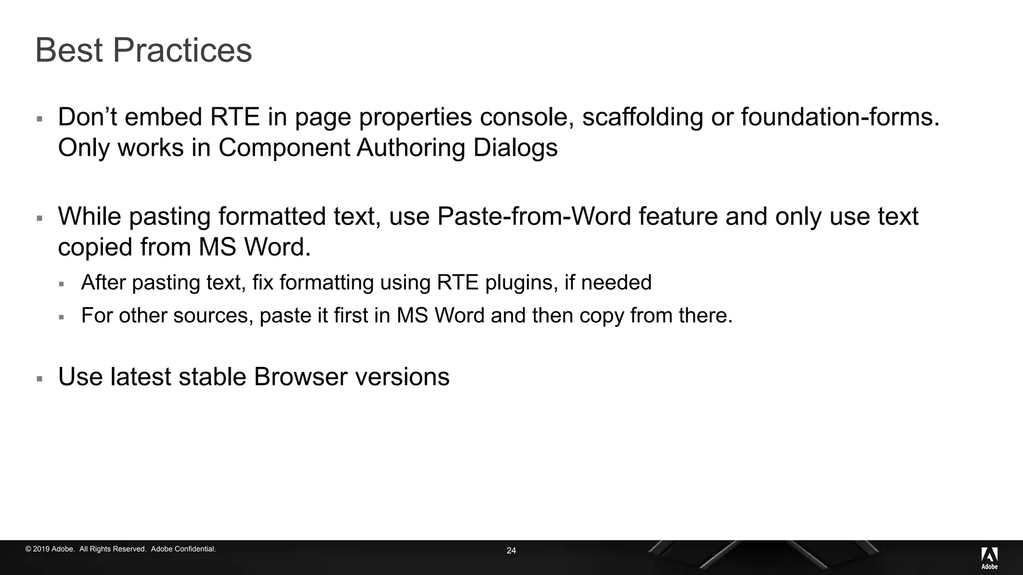© 2019 Adobe. All Rights Reserved. Adobe Confidential.
Best Practices
 Don’t embed RTE in page properties console, scaffolding or foundation-forms.
Only works in Component Authoring Dialogs
 While pasting formatted text, use Paste-from-Word feature and only use text
copied from MS Word.
 After pasting text, fix formatting using RTE plugins, if needed
 For other sources, paste it first in MS Word and then copy from there.
 Use latest stable Browser versions
24
 