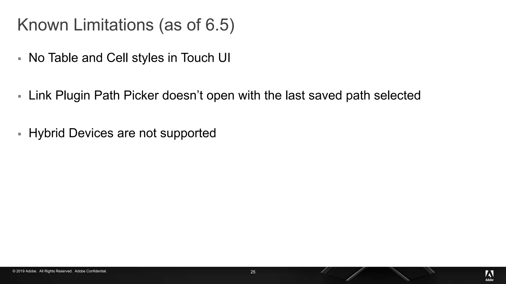 © 2019 Adobe. All Rights Reserved. Adobe Confidential.
Known Limitations (as of 6.5)
 No Table and Cell styles in Touch UI
 Link Plugin Path Picker doesn’t open with the last saved path selected
 Hybrid Devices are not supported
25
 