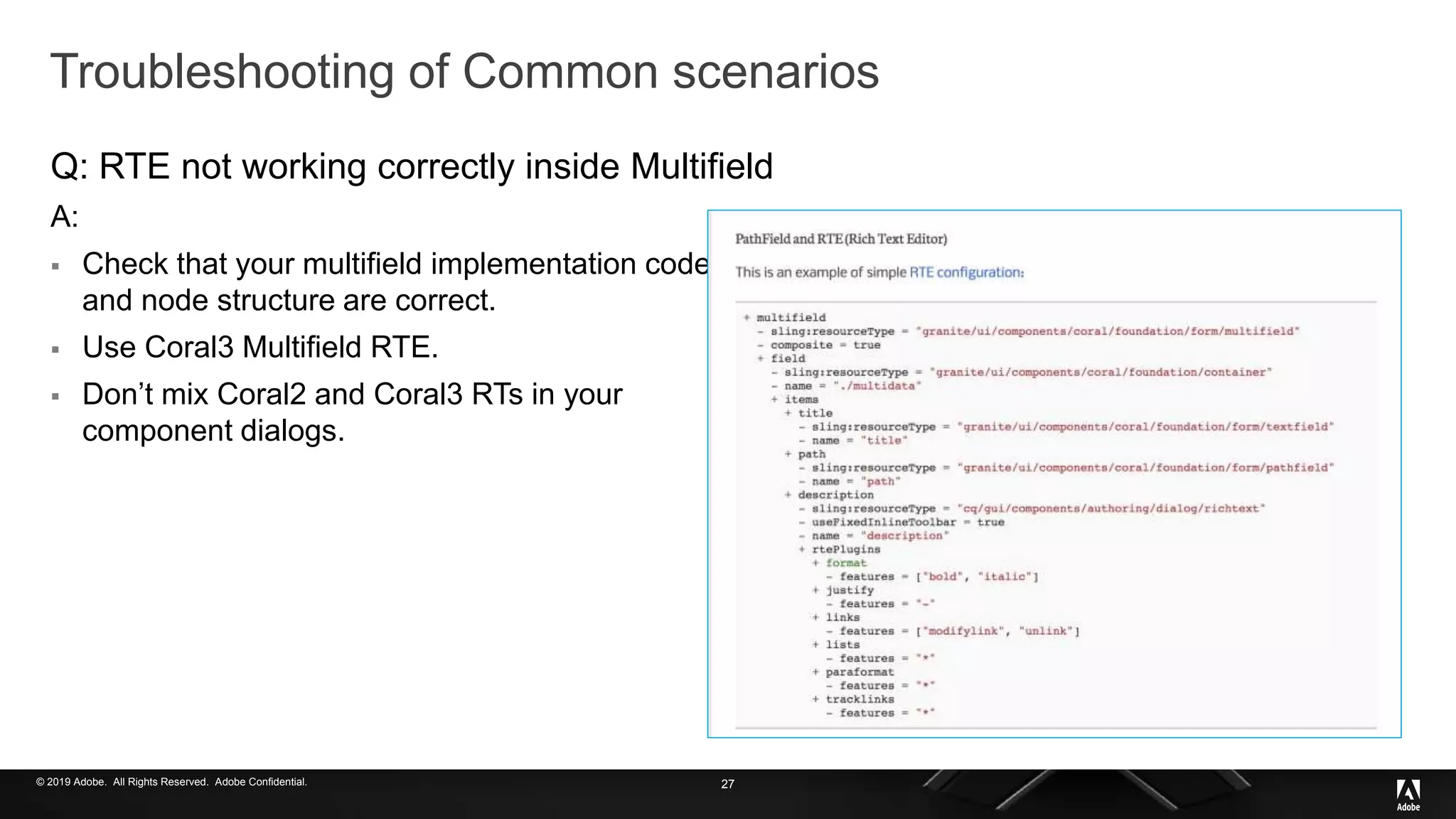 © 2019 Adobe. All Rights Reserved. Adobe Confidential.
Troubleshooting of Common scenarios
Q: RTE not working correctly inside Multifield
A:
 Check that your multifield implementation code
and node structure are correct.
 Use Coral3 Multifield RTE.
 Don’t mix Coral2 and Coral3 RTs in your
component dialogs.
27
 
