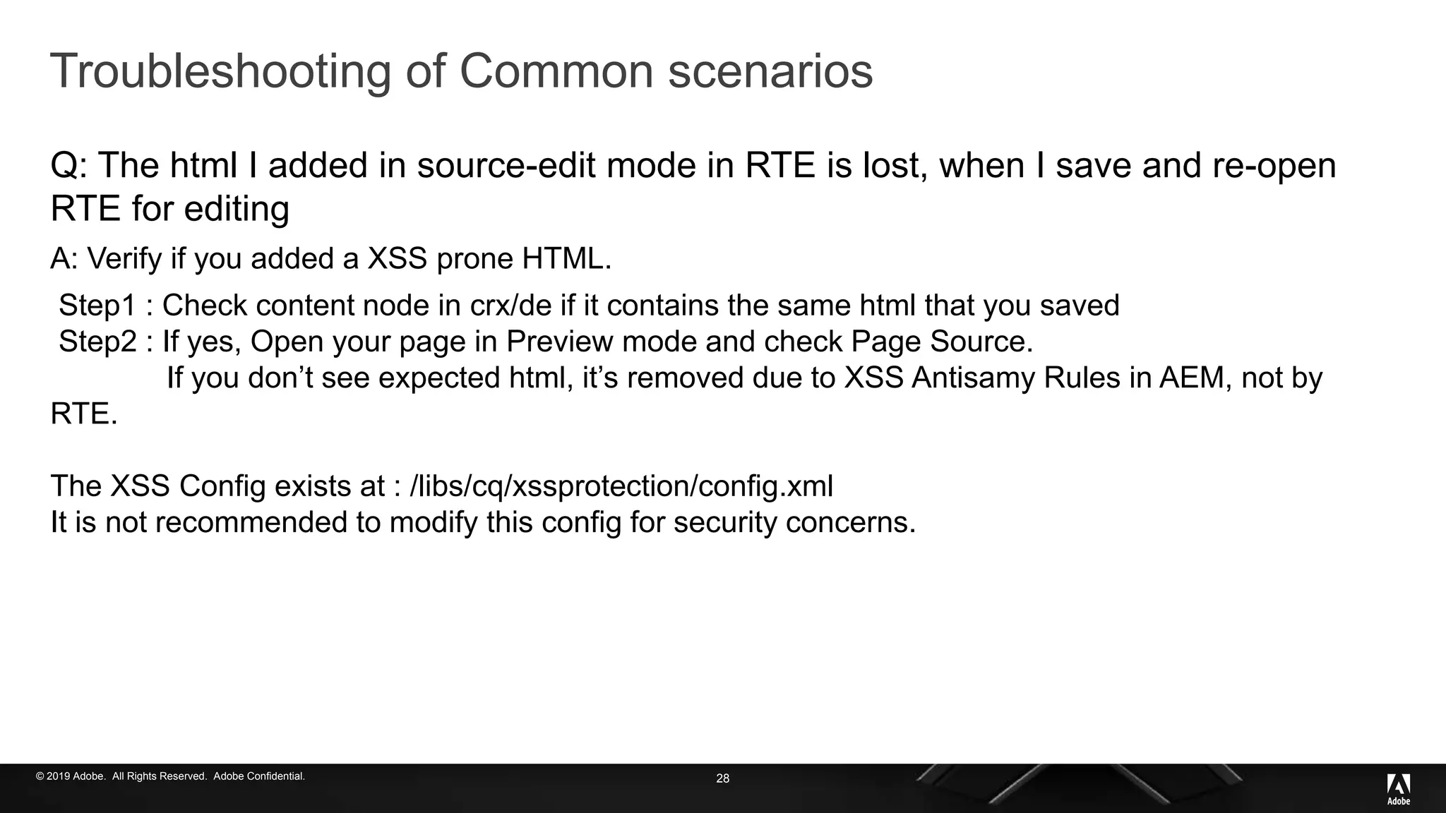 © 2019 Adobe. All Rights Reserved. Adobe Confidential.
Troubleshooting of Common scenarios
Q: The html I added in source-edit mode in RTE is lost, when I save and re-open
RTE for editing
A: Verify if you added a XSS prone HTML.
Step1 : Check content node in crx/de if it contains the same html that you saved
Step2 : If yes, Open your page in Preview mode and check Page Source.
If you don’t see expected html, it’s removed due to XSS Antisamy Rules in AEM, not by
RTE.
The XSS Config exists at : /libs/cq/xssprotection/config.xml
It is not recommended to modify this config for security concerns.
28
 
