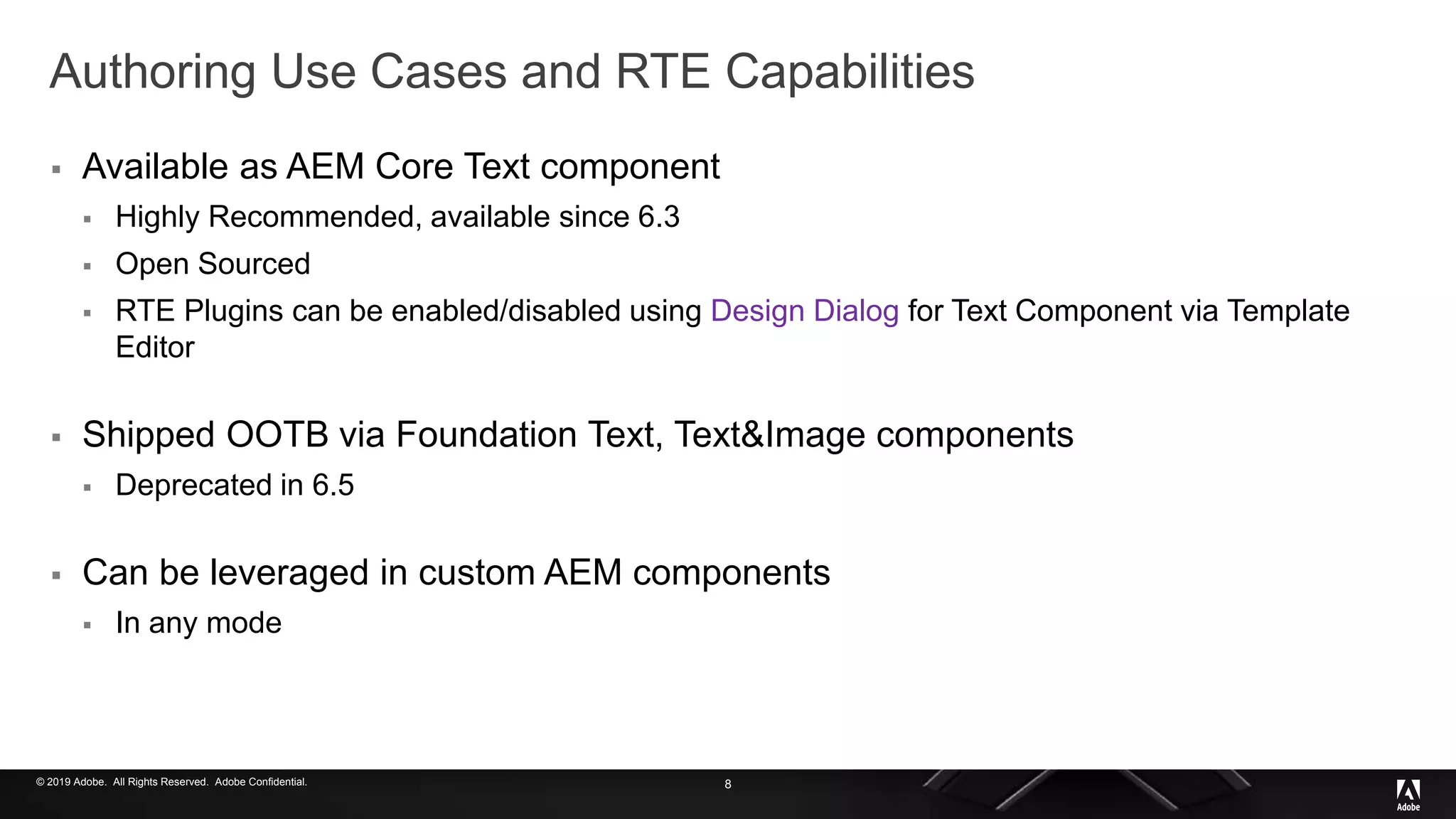 © 2019 Adobe. All Rights Reserved. Adobe Confidential.
Authoring Use Cases and RTE Capabilities
 Available as AEM Core Text component
 Highly Recommended, available since 6.3
 Open Sourced
 RTE Plugins can be enabled/disabled using Design Dialog for Text Component via Template
Editor
 Shipped OOTB via Foundation Text, Text&Image components
 Deprecated in 6.5
 Can be leveraged in custom AEM components
 In any mode
8
 