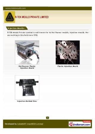 Injection Moulds:

R-TEK Mould Private Limited is well known for its Hot Runner moulds, Injection moulds. We
are working in this field since 1992.




            Hot Runner Plastic                         Plastic Injection Mould
             Injection Mould




          Injection Molded Dies
 