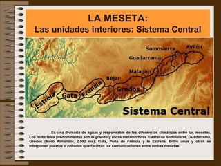 LA MESETA:
  Las unidades interiores: Sistema Central




            Es una divisoria de aguas y responsable de las diferencias climáticas entre las mesetas.
Los materiales predominantes son el granito y rocas metamórficas. Destacan Somosierra, Guadarrama,
Gredos (Moro Almanzor, 2.592 ms), Gata, Peña de Francia y la Estrella. Entre unas y otras se
interponen puertos o collados que facilitan las comunicaciones entre ambas mesetas.
 