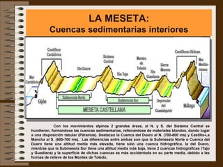 LA MESETA:
          Cuencas sedimentarias interiores




            Con los movimientos alpinos 2 grandes áreas, al N. y S. del Sistema Central se
hundieron, formándose las cuencas sedimentarias, rellenándose de materiales blandos, dando lugar
a una disposición tabular (Páramos). Destacan la Cuenca del Duero al N. (700-800 ms) y Castilla-La
Mancha al S. (600-700 ms). Las diferencias entre ambas son que la Submeseta Norte o Cuenca del
Duero tiene una altitud media más elevada, tiene sólo una cuenca hidrográfica, la del Duero,
mientras que la Submeseta Sur tiene una altitud media más baja, tiene 2 cuencas hidrográficas (Tajo
y Guadiana) y la superficie de dichas cuencas es más accidentada en su parte media, debido a las
formas de relieve de los Montes de Toledo.
 
