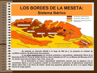 LOS BORDES DE LA MESETA:
                                Sistema Ibérico




             Se extiende en dirección NW-SE a lo largo de 400 km y no presenta un carácter de
cordillera continua. Se diferencian dos sectores:
             a) La mitad septentrional con terrenos primarios y secundarios, destacando Sierra de la
Demanda (2.033 m), Picos de Urbión (2.235 m), Sierra Cebollera (2.147 m) y el Macizo del Moncayo (2.313
m), donde nacen los ríos Duero, Tajo, Turia, Júcar, etc.
             En el Secundario se fueron depositando sedimentos marinos que se plegaron con el
movimiento alpino y con la posterior erosión se convirtieron en páramos. El glaciarismo cuaternario
afectó sobre todo a los Picos de Urbión, donde hay pequeños glaciares de circo y la Laguna Negra
(Soria) de origen glaciar.
 