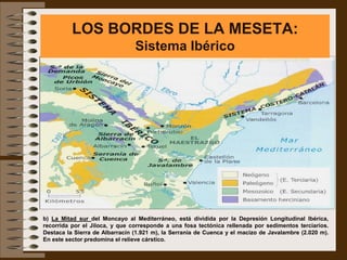 LOS BORDES DE LA MESETA:
                                Sistema Ibérico




b) La Mitad sur del Moncayo al Mediterráneo, está dividida por la Depresión Longitudinal Ibérica,
recorrida por el Jiloca, y que corresponde a una fosa tectónica rellenada por sedimentos terciarios.
Destaca la Sierra de Albarracín (1.921 m), la Serranía de Cuenca y el macizo de Javalambre (2.020 m).
En este sector predomina el relieve cárstico.
 