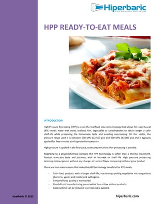 HPP READY-TO-EAT MEALS

INTRODUCTION
High Pressure Processing (HPP) is a non-thermal food process technology that allows for ready-to-eat
(RTE) meals made with meat, seafood, fish, vegetables or carbohydrates to obtain longer a safer
shelf-life while preserving the homemade taste and avoiding overcooking. On this sector, the
pressure range used it is between 500 MPa (72,500 psi) and 600 MPa (87,000 psi) and is typically
applied for few minutes at refrigerated temperature.
High pressure is applied in the final pack, so recontamination after processing is avoided.
Regarding to a physicochemical concept, the HPP technology is softer than a thermal treatment.
Product maintains taste and juiciness, with an increase on shelf life. High pressure processing
destroys microorganism without any changes in taste or flavor comparing to the original product.
There are four main reasons that make the HPP technology beneficial for RTE meals:
-

Hiperbaric © 2013

Safer food products with a longer shelf-life, inactivating spoiling vegetative microorganisms
(bacteria, yeasts and molds) and pathogens.
Sensorial food quality is maintained.
Possibility of manufacturing preservative free or low sodium products.
Cooking time can be reduced: overcooking is avoided.

hiperbaric.com

 