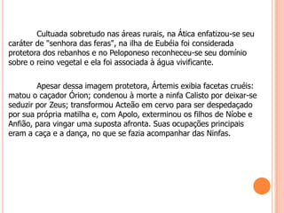 Cultuada sobretudo nas áreas rurais, na Ática enfatizou-se seu
caráter de "senhora das feras", na ilha de Eubéia foi considerada
protetora dos rebanhos e no Peloponeso reconheceu-se seu domínio
sobre o reino vegetal e ela foi associada à água vivificante.

        Apesar dessa imagem protetora, Ártemis exibia facetas cruéis:
matou o caçador Órion; condenou à morte a ninfa Calisto por deixar-se
seduzir por Zeus; transformou Acteão em cervo para ser despedaçado
por sua própria matilha e, com Apolo, exterminou os filhos de Níobe e
Anfião, para vingar uma suposta afronta. Suas ocupações principais
eram a caça e a dança, no que se fazia acompanhar das Ninfas.
 