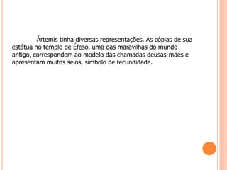 Ártemis tinha diversas representações. As cópias de sua
estátua no templo de Éfeso, uma das maravilhas do mundo
antigo, correspondem ao modelo das chamadas deusas-mães e
apresentam muitos seios, símbolo de fecundidade.
 