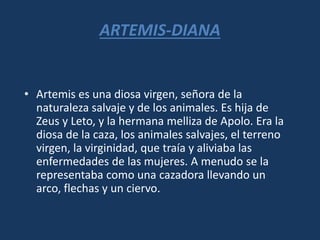 ARTEMIS-DIANA
• Artemis es una diosa virgen, señora de la
naturaleza salvaje y de los animales. Es hija de
Zeus y Leto, y la hermana melliza de Apolo. Era la
diosa de la caza, los animales salvajes, el terreno
virgen, la virginidad, que traía y aliviaba las
enfermedades de las mujeres. A menudo se la
representaba como una cazadora llevando un
arco, flechas y un ciervo.
 