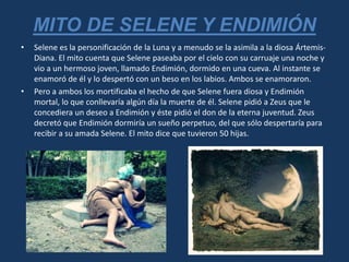 • Selene es la personificación de la Luna y a menudo se la asimila a la diosa Ártemis-
Diana. El mito cuenta que Selene paseaba por el cielo con su carruaje una noche y
vio a un hermoso joven, llamado Endimión, dormido en una cueva. Al instante se
enamoró de él y lo despertó con un beso en los labios. Ambos se enamoraron.
• Pero a ambos los mortificaba el hecho de que Selene fuera diosa y Endimión
mortal, lo que conllevaría algún día la muerte de él. Selene pidió a Zeus que le
concediera un deseo a Endimión y éste pidió el don de la eterna juventud. Zeus
decretó que Endimión dormiría un sueño perpetuo, del que sólo despertaría para
recibir a su amada Selene. El mito dice que tuvieron 50 hijas.
MITO DE SELENE Y ENDIMIÓN
 