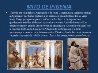 MITO DE IFIGENIA
• Ifigenia era hija del rey Agamenón y la reina Clitemnestra. Ártemis castigó
a Agamenón por haber matado a un ciervo en una arboleda. En su viaje
hacia Troya para participar en la Guerra, los barcos de Agamenón
quedaron inmóviles al detener Artemisa el viento. Un adivino reveló un
oráculo según el cual la única forma de apaciguar a Artemisa era sacrificar
a Ifigenia. Éste así lo hizo, pero Artemisa la sustituyó en el último
momento por una cierva y la transportó a Táurica, donde la convirtió en su
sacerdotisa y tenía la misión de sacrificar a los extranjeros como ofrendas.
 