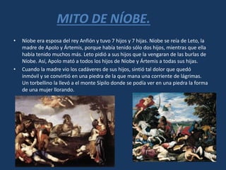 MITO DE NÍOBE.
• Níobe era esposa del rey Anfión y tuvo 7 hijos y 7 hijas. Níobe se reía de Leto, la
madre de Apolo y Ártemis, porque había tenido sólo dos hijos, mientras que ella
había tenido muchos más. Leto pidió a sus hijos que la vengaran de las burlas de
Níobe. Así, Apolo mató a todos los hijos de Níobe y Ártemis a todas sus hijas.
• Cuando la madre vio los cadáveres de sus hijos, sintió tal dolor que quedó
inmóvil y se convirtió en una piedra de la que mana una corriente de lágrimas.
Un torbellino la llevó a el monte Sípilo donde se podía ver en una piedra la forma
de una mujer llorando.
 