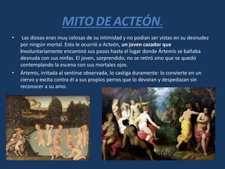 MITO DE ACTEÓN.
• Las diosas eran muy celosas de su intimidad y no podían ser vistas en su desnudez
por ningún mortal. Esto le ocurrió a Acteón, un joven cazador que
involuntariamente encaminó sus pasos hasta el lugar donde Ártemis se bañaba
desnuda con sus ninfas. El joven, sorprendido, no se retiró sino que se quedó
contemplando la escena con sus mortales ojos.
• Ártemis, irritada al sentirse observada, lo castiga duramente: lo convierte en un
ciervo y excita contra él a sus propios perros que lo devoran y despedazan sin
reconocer a su amo.
 