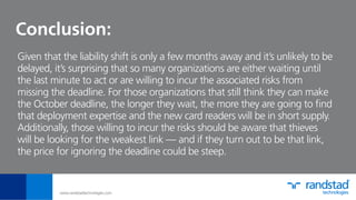 Conclusion:
Given that the liability shift is only a few months away and it’s unlikely to be
delayed, it’s surprising that so many organizations are either waiting until
the last minute to act or are willing to incur the associated risks from
missing the deadline. For those organizations that still think they can make
the October deadline, the longer they wait, the more they are going to ﬁnd
that deployment expertise and the new card readers will be in short supply.
Additionally, those willing to incur the risks should be aware that thieves
will be looking for the weakest link — and if they turn out to be that link,
the price for ignoring the deadline could be steep.
www.randstadtechnologies.com
 