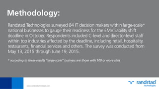 Methodology:
Randstad Technologies surveyed 84 IT decision makers within large-scale*
national businesses to gauge their readiness for the EMV liability shift
deadline in October. Respondents included C-level and director-level staff
within top industries affected by the deadline, including retail, hospitality,
restaurants, ﬁnancial services and others. The survey was conducted from
May 13, 2015 through June 19, 2015.
* according to these results “large-scale” business are those with 100 or more sites
www.randstadtechnologies.com
 
