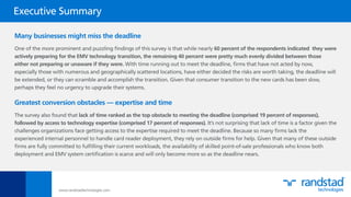 Many businesses might miss the deadline
One of the more prominent and puzzling ﬁndings of this survey is that while nearly 60 percent of the respondents indicated they were
actively preparing for the EMV technology transition, the remaining 40 percent were pretty much evenly divided between those
either not preparing or unaware if they were. With time running out to meet the deadline, ﬁrms that have not acted by now,
especially those with numerous and geographically scattered locations, have either decided the risks are worth taking, the deadline will
be extended, or they can scramble and accomplish the transition. Given that consumer transition to the new cards has been slow,
perhaps they feel no urgency to upgrade their systems.
Greatest conversion obstacles — expertise and time
The survey also found that lack of time ranked as the top obstacle to meeting the deadline (comprised 19 percent of responses),
followed by access to technology expertise (comprised 17 percent of responses). It’s not surprising that lack of time is a factor given the
challenges organizations face getting access to the expertise required to meet the deadline. Because so many ﬁrms lack the
experienced internal personnel to handle card reader deployment, they rely on outside ﬁrms for help. Given that many of these outside
ﬁrms are fully committed to fulﬁlling their current workloads, the availability of skilled point-of-sale professionals who know both
deployment and EMV system certiﬁcation is scarce and will only become more so as the deadline nears.
www.randstadtechnologies.com
Executive Summary
 